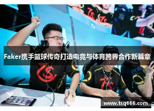 Faker携手篮球传奇打造电竞与体育跨界合作新篇章