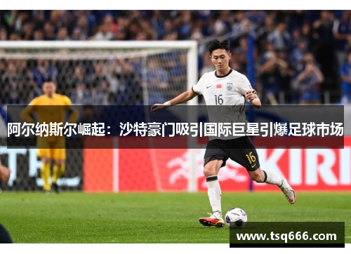 阿尔纳斯尔崛起：沙特豪门吸引国际巨星引爆足球市场